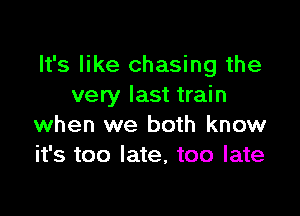 It's like chasing the
very last train

when we both know
it's too late, too late