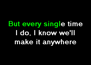 But every single time

I do, I know we'll
make it anywhere