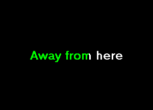 Away from here