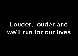 Louder. louder and

we'll run for our lives