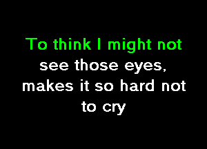 To think I might not
see those eyes,

makes it so hard not
to cry