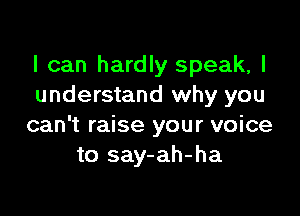 I can hardly speak, I
understand why you

can't raise your voice
to say-ah-ha