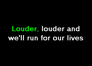 Louder. louder and

we'll run for our lives