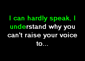 I can hardly speak, I
understand why you

can't raise your voice
to...