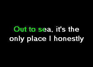 Out to sea, it's the

only place I honestly