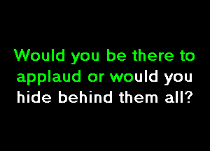 Would you be there to

applaud or would you
hide behind them all?