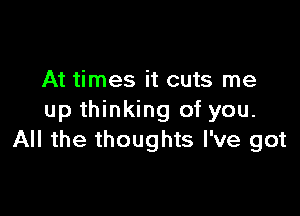 At times it cuts me

up thinking of you.
All the thoughts I've got