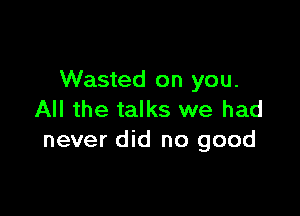 Wasted on you.

All the talks we had
never did no good