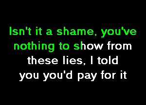 Isn't it a shame, you've
nothing to show from

these lies, I told
you you'd pay for it