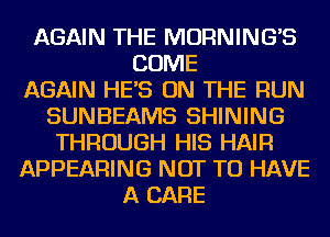 AGAIN THE MORNING'S
COME
AGAIN HES ON THE RUN
SUNBEAMS SHINING
THROUGH HIS HAIR
APPEARING NOT TO HAVE
A CARE