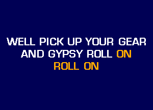 WELL PICK UP YOUR GEAR
AND GYPSY ROLL 0N

ROLL 0N