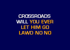 CROSSROADS
WILL YOU EVER

LET HIM GO
LAWD N0 N0