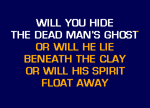 WILL YOU HIDE
THE DEAD MAN'S GHOST
OR WILL HE LIE
BENEATH THE CLAY
OR WILL HIS SPIRIT
FLOAT AWAY