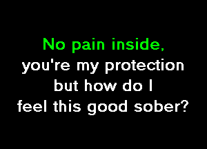 No pain inside,
you're my protection

but how do I
feel this good sober?