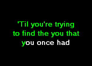 'Til you're trying

to find the you that
you once had