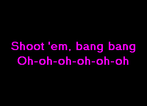 Shoot 'em, bang bang

Oh-oh-oh-oh-oh-oh