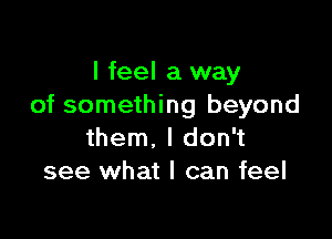 I feel a way
of something beyond

them. I don't
see what I can feel