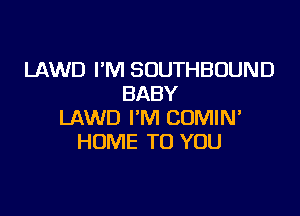 LAWD I'M SOUTHBUUND
BABY

LAWD I'M COMIN'
HUME TO YOU