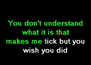 You don't understand
what it is that

makes me tick but you
wish you did