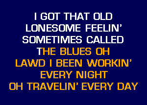 I GOT THAT OLD
LONESOME FEELIN'
SOMETIMES CALLED

THE BLUES OH

LAWD I BEEN WURKIN'
EVERY NIGHT
OH TRAVELIN' EVERY DAY