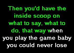 Then you'd have the
inside scoop on
what to say, what to
do, that way when
you play the game baby
you could never lose