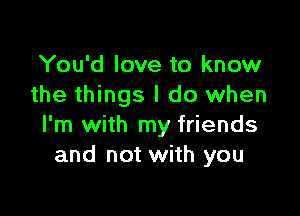 You'd love to know
the things I do when

I'm with my friends
and not with you