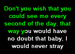 Don't you wish that you
could see me every
second of the day, that
way you would have
no doubt that baby, I
would never stray