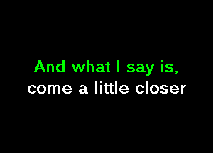 And what I say is,

come a little closer