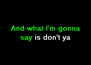 And what I'm gonna

say is don't ya