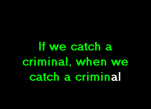 If we catch a

criminal, when we
catch a criminal