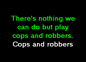 There's nothing we
can do but play

cops and robbers.
Cops and robbers