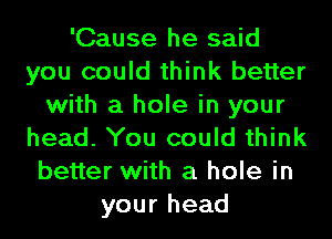 'Cause he said
you could think better
with a hole in your
head. You could think
better with a hole in
your head