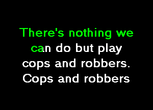 There's nothing we
can do but play

cops and robbers.
Cops and robbers