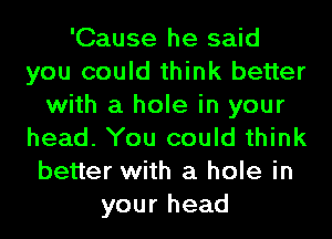 'Cause he said
you could think better
with a hole in your
head. You could think
better with a hole in
your head