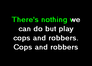 There's nothing we
can do but play

cops and robbers.
Cops and robbers