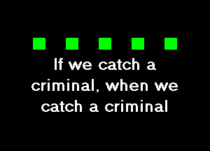 El III E El El
lfwecatcha

criminal, when we
catch a criminal