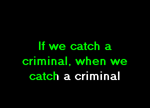 If we catch a

criminal, when we
catch a criminal