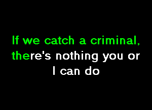 If we catch a criminal,

there's nothing you or
I can do