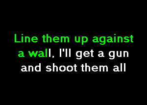 Line them up against

a wall, I'll get a gun
and shoot them all