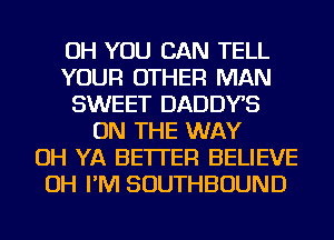 OH YOU CAN TELL
YOUR OTHER MAN
SWEET DADDYS
ON THE WAY
OH YA BETTER BELIEVE
OH I'M SOUTHBOUND