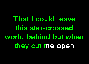 That I could leave
this star-crossed

world behind but when
they cut me open