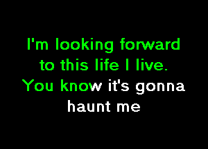 I'm looking forward
to this life I live.

You know it's gonna
haunt me