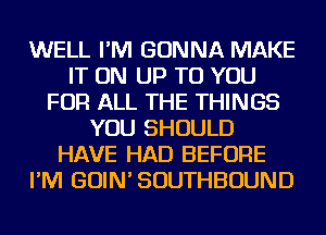 WELL I'M GONNA MAKE
IT ON UP TO YOU
FOR ALL THE THINGS
YOU SHOULD
HAVE HAD BEFORE
I'M GOIN' SOUTHBOUND