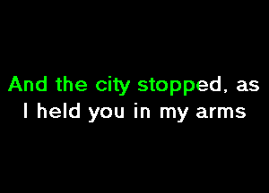 And the city stopped, as

I held you in my arms