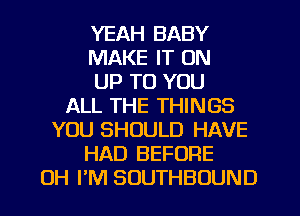 YEAH BABY
MAKE IT ON
UP TO YOU
ALL THE THINGS
YOU SHOULD HAVE
HAD BEFORE
OH I'M SUUTHBOUND