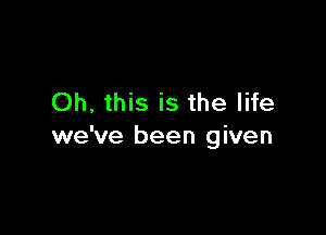 Oh, this is the life

we've been given