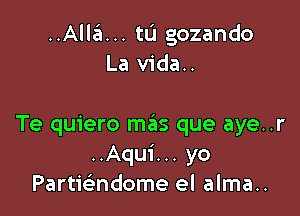 ..Alla... tu gozando
La vida..

Te quiero mas que aye..r
..Aqui... yo
Partwndome el alma..
