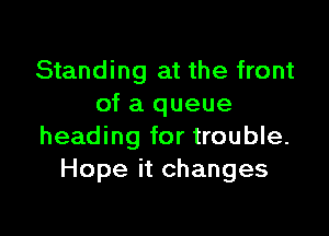 Standing at the front
of a queue

heading for trouble.
Hope it changes