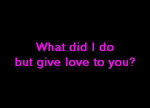 What did I do

but give love to you?