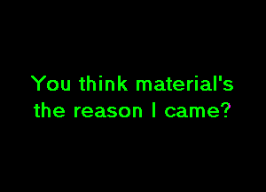 You think material's

the reason I came?